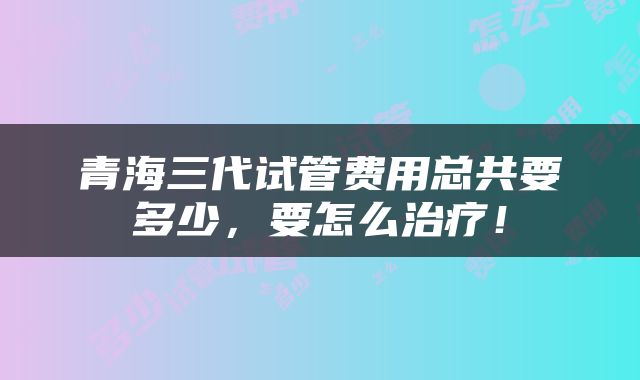 青海三代试管费用总共要多少，要怎么治疗！