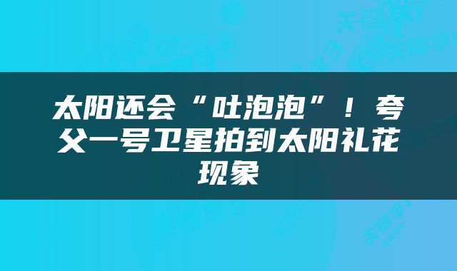 太阳还会“吐泡泡”！夸父一号卫星拍到太阳礼花现象