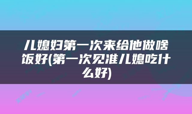 儿媳妇第一次来给他做啥饭好(第一次见准儿媳吃什么好)