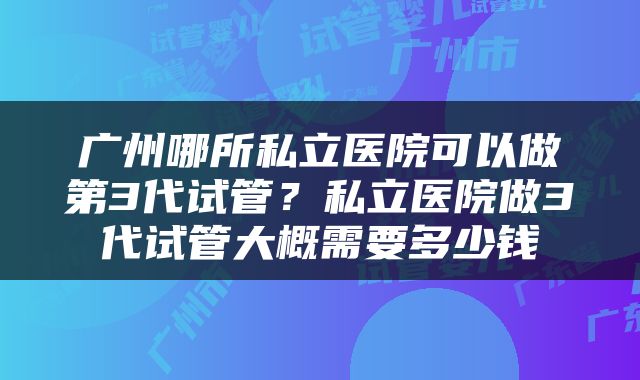 广州哪所私立医院可以做第3代试管?私立医院做3代试管大概需要多少钱