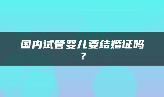 国内试管婴儿要结婚证吗？