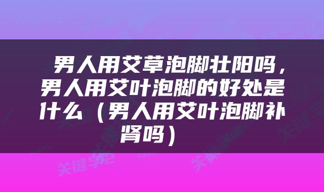  男人用艾草泡脚壮阳吗，男人用艾叶泡脚的好处是什么（男人用艾叶泡脚补肾吗） 