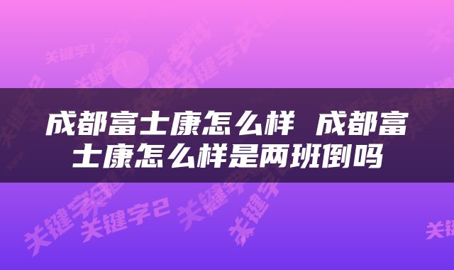 成都富士康怎么样 成都富士康怎么样是两班倒吗