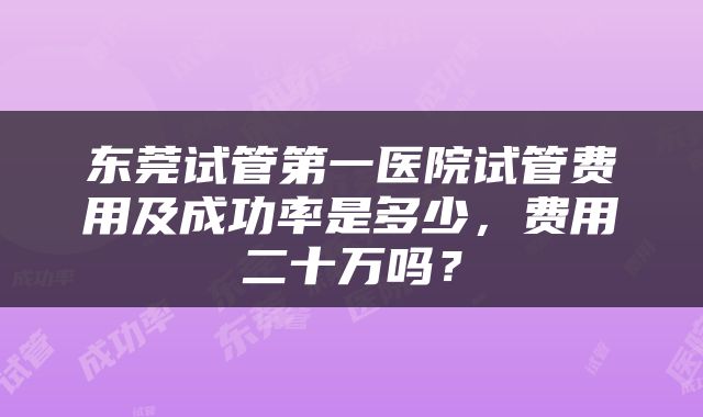东莞试管第一医院试管费用及成功率是多少，费用二十万吗？