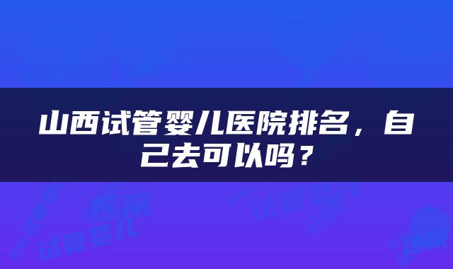山西试管婴儿医院排名，自己去可以吗？