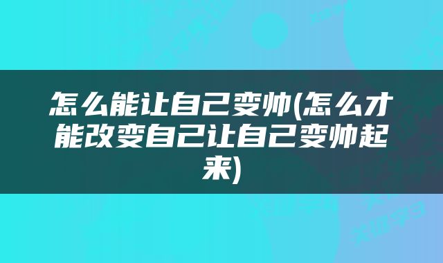 怎么能让自己变帅(怎么才能改变自己让自己变帅起来)