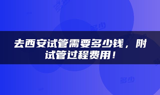 去西安试管需要多少钱，附试管过程费用！