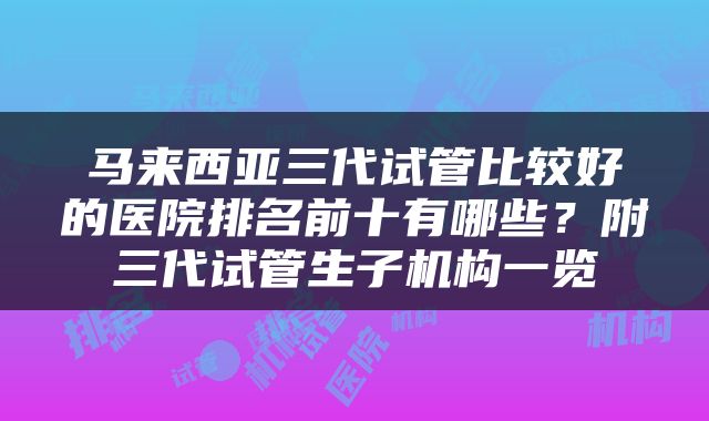 马来西亚三代试管比较好的医院排名前十有哪些？附三代试管生子机构一览