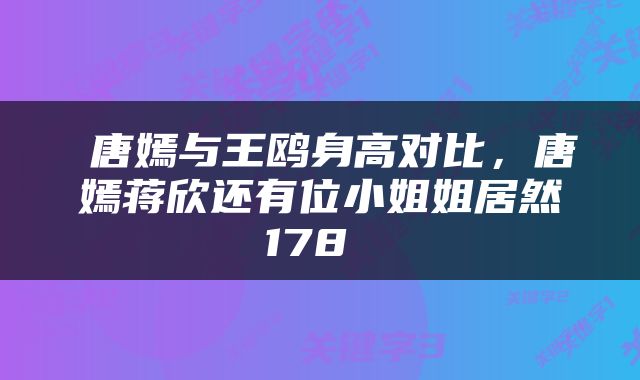  唐嫣与王鸥身高对比，唐嫣蒋欣还有位小姐姐居然178 