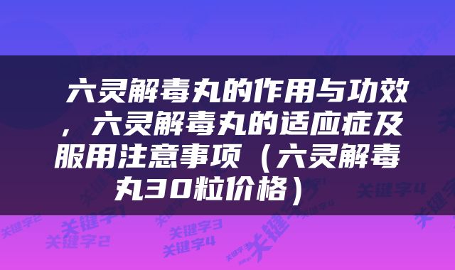  六灵解毒丸的作用与功效，六灵解毒丸的适应症及服用注意事项（六灵解毒丸30粒价格） 
