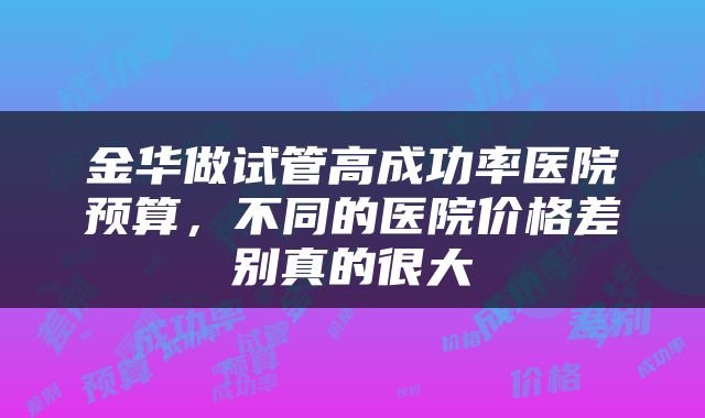 金华做试管高成功率医院预算，不同的医院价格差别真的很大