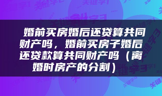  婚前买房婚后还贷算共同财产吗，婚前买房子婚后还贷款算共同财产吗（离婚时房产的分割） 