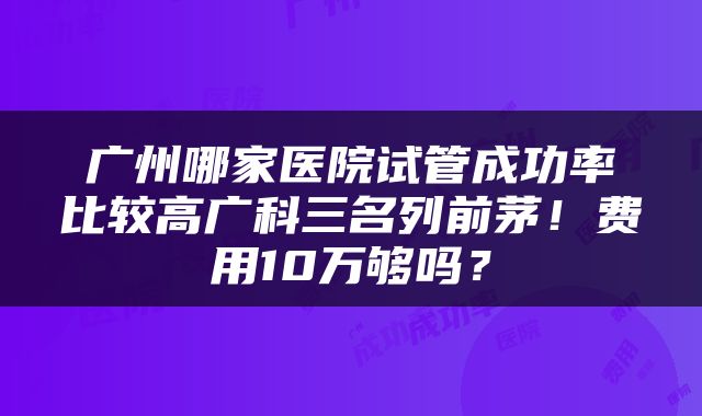 广州哪家医院试管成功率比较高广科三名列前茅！费用10万够吗？