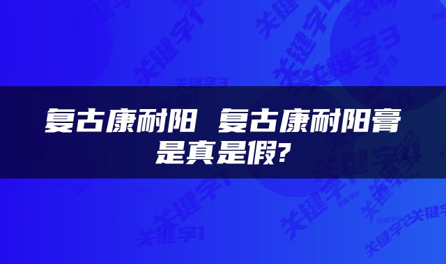 复古康耐阳 复古康耐阳膏是真是假?