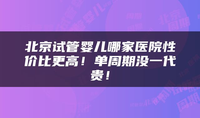 北京试管婴儿哪家医院性价比更高！单周期没一代贵！