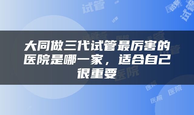 大同做三代试管最厉害的医院是哪一家，适合自己很重要