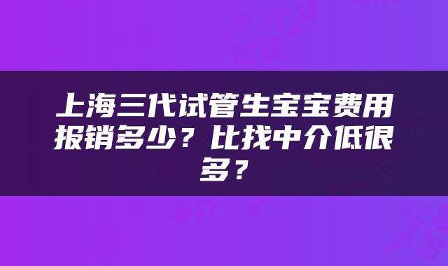 上海三代试管生宝宝费用报销多少？比找中介低很多？