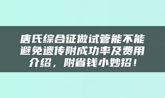 唐氏综合征做试管能不能避免遗传附成功率及费用介绍，附省钱小妙招！