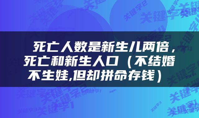  死亡人数是新生儿两倍，死亡和新生人口（不结婚､不生娃,但却拼命存钱） 