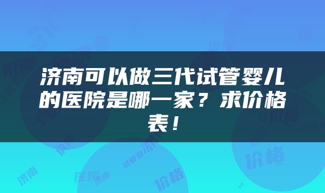 济南可以做三代试管婴儿的医院是哪一家？求价格表！