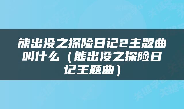 熊出没之探险日记2主题曲叫什么（熊出没之探险日记主题曲）