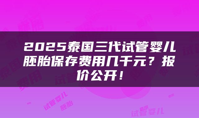 2025泰国三代试管婴儿胚胎保存费用几千元？报价公开！