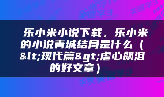 乐小米小说下载，乐小米的小说青城结局是什么（<现代篇>虐心飙泪的好文章） 