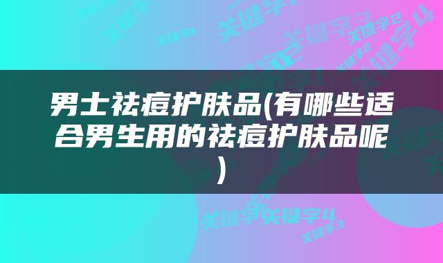 男士祛痘护肤品(有哪些适合男生用的祛痘护肤品呢)