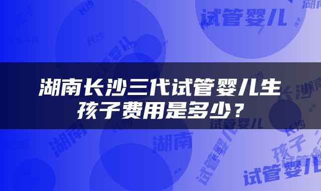 湖南长沙三代试管婴儿生孩子费用是多少？