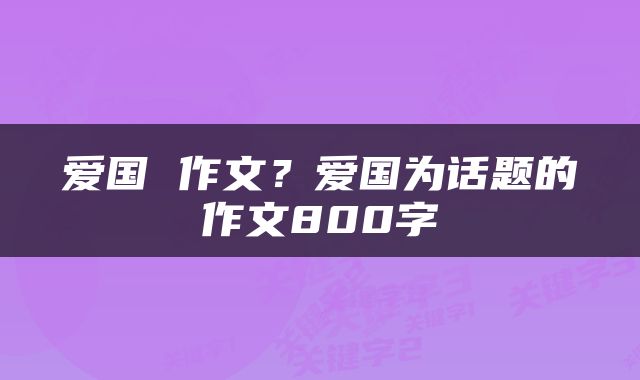 爱国 作文？爱国为话题的作文800字