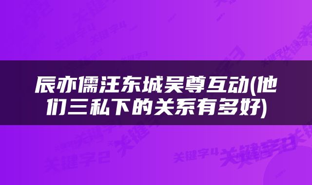辰亦儒汪东城吴尊互动(他们三私下的关系有多好)