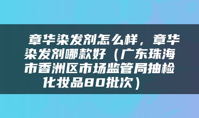  章华染发剂怎么样，章华染发剂哪款好（广东珠海市香洲区市场监管局抽检化妆品80批次） 