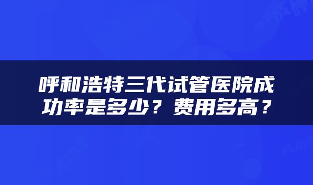 呼和浩特三代试管医院成功率是多少？费用多高？