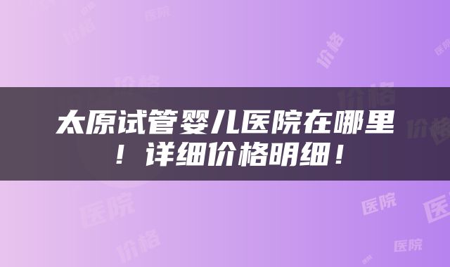 太原试管婴儿医院在哪里！详细价格明细！