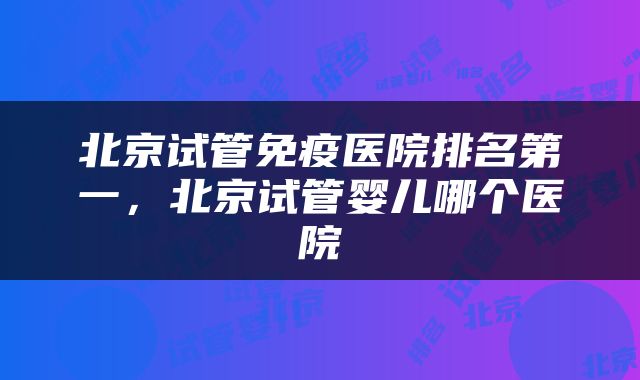 北京试管免疫医院排名第一，北京试管婴儿哪个医院