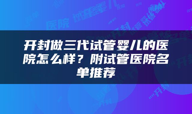 开封做三代试管婴儿的医院怎么样？附试管医院名单推荐