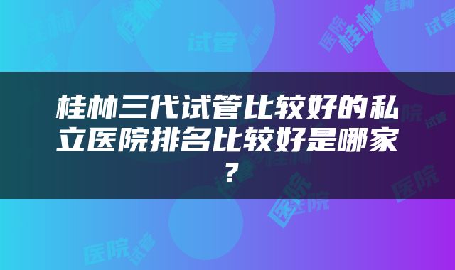 桂林三代试管比较好的私立医院排名比较好是哪家？