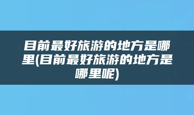 目前最好旅游的地方是哪里(目前最好旅游的地方是哪里呢)