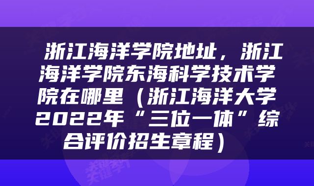  浙江海洋学院地址，浙江海洋学院东海科学技术学院在哪里（浙江海洋大学2022年“三位一体”综合评价招生章程） 