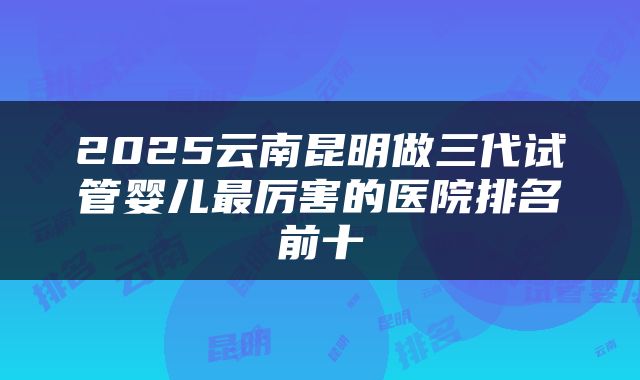2025云南昆明做三代试管婴儿最厉害的医院排名前十