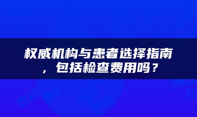 权威机构与患者选择指南，包括检查费用吗？