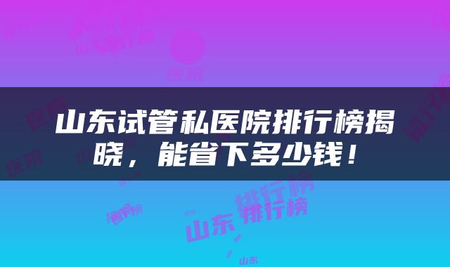 山东试管私医院排行榜揭晓，能省下多少钱！