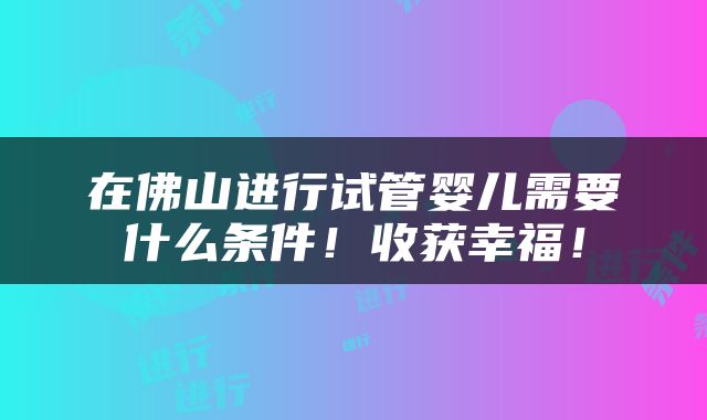 在佛山进行试管婴儿需要什么条件！收获幸福！