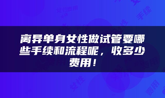 离异单身女性做试管要哪些手续和流程呢，收多少费用！