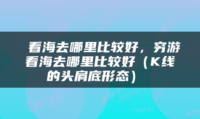  看海去哪里比较好，穷游看海去哪里比较好（K线的头肩底形态） 