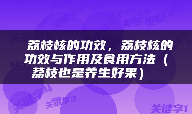  荔枝核的功效，荔枝核的功效与作用及食用方法（荔枝也是养生好果） 