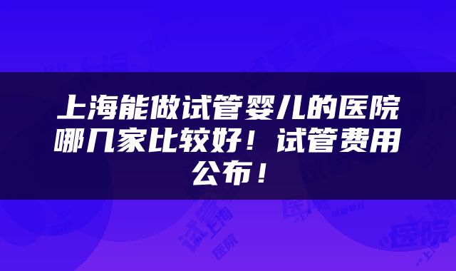 上海能做试管婴儿的医院哪几家比较好！试管费用公布！