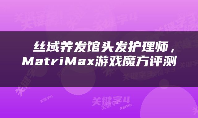  丝域养发馆头发护理师，MatriMax游戏魔方评测 