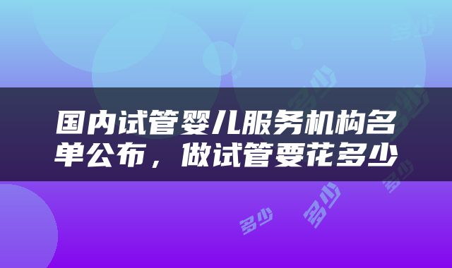国内试管婴儿服务机构名单公布，做试管要花多少