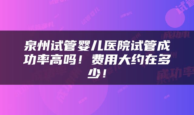 泉州试管婴儿医院试管成功率高吗！费用大约在多少！